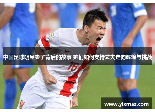 中国足球明星妻子背后的故事 她们如何支持丈夫走向辉煌与挑战
