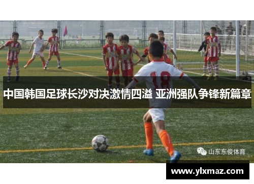 中国韩国足球长沙对决激情四溢 亚洲强队争锋新篇章