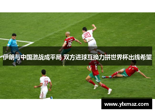 伊朗与中国激战成平局 双方进球互换力拼世界杯出线希望