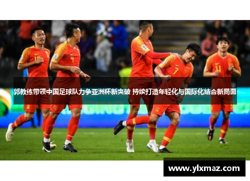 郭教练带领中国足球队力争亚洲杯新突破 持续打造年轻化与国际化结合新局面