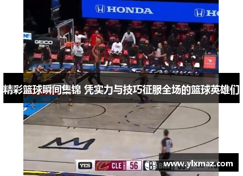 精彩篮球瞬间集锦 凭实力与技巧征服全场的篮球英雄们