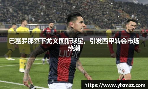 巴塞罗那签下尤文图斯球星，引发西甲转会市场热潮