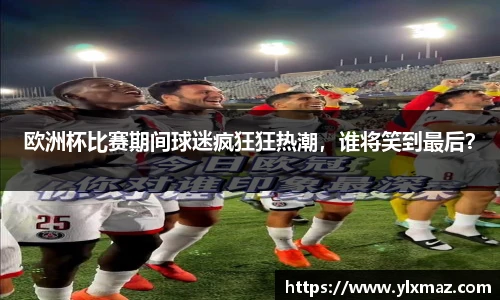 欧洲杯比赛期间球迷疯狂狂热潮，谁将笑到最后？