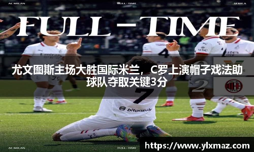 尤文图斯主场大胜国际米兰，C罗上演帽子戏法助球队夺取关键3分