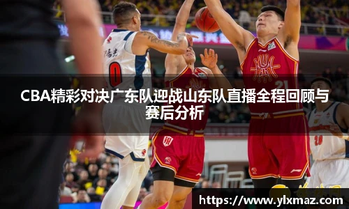 CBA精彩对决广东队迎战山东队直播全程回顾与赛后分析